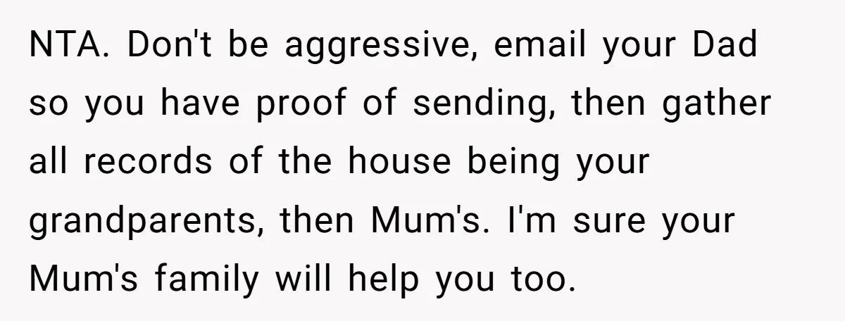 NTA. Don't be aggressive, email your Dad so you have proof of sending, then gather all records of the house being your grandparents, then Mum's. I'm sure your Mum's family...