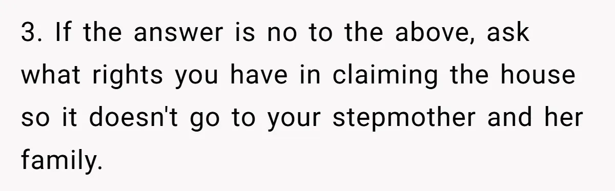 3. If the answer is no to the above, ask what rights you have in claiming the house so it doesn't go to your stepmother and her family.