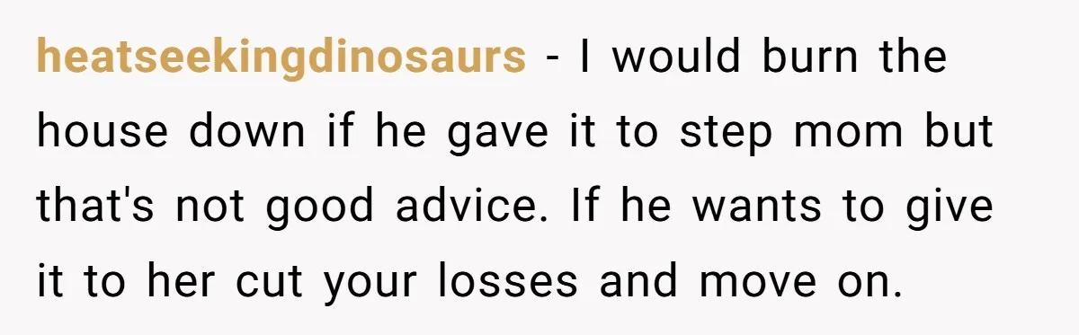 heatseekingdinosaurs − I would burn the house down if he gave it to step mom but that's not good advice. If he wants to give it to her cut your...