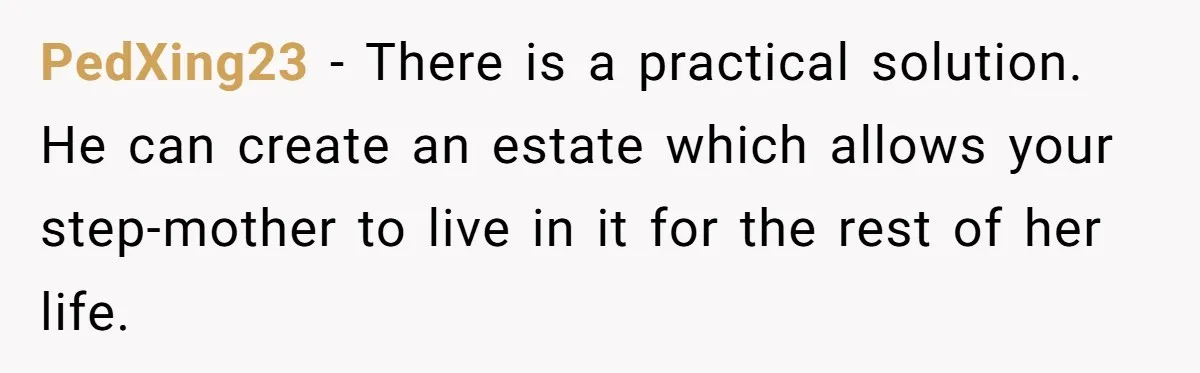 PedXing23 − There is a practical solution. He can create an estate which allows your step-mother to live in it for the rest of her life.