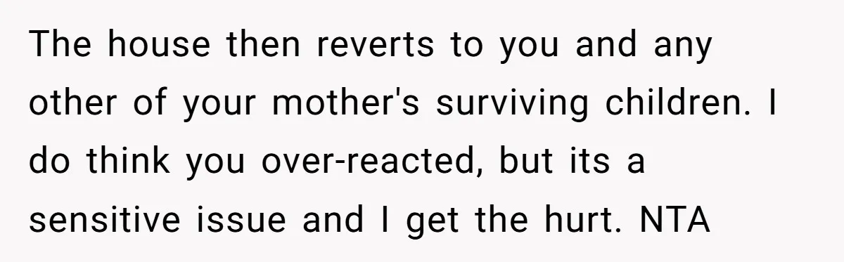 The house then reverts to you and any other of your mother's surviving children. I do think you over-reacted, but its a sensitive issue and I get the hurt. NTA