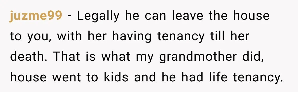 juzme99 − Legally he can leave the house to you, with her having tenancy till her death. That is what my grandmother did, house went to kids and he had...