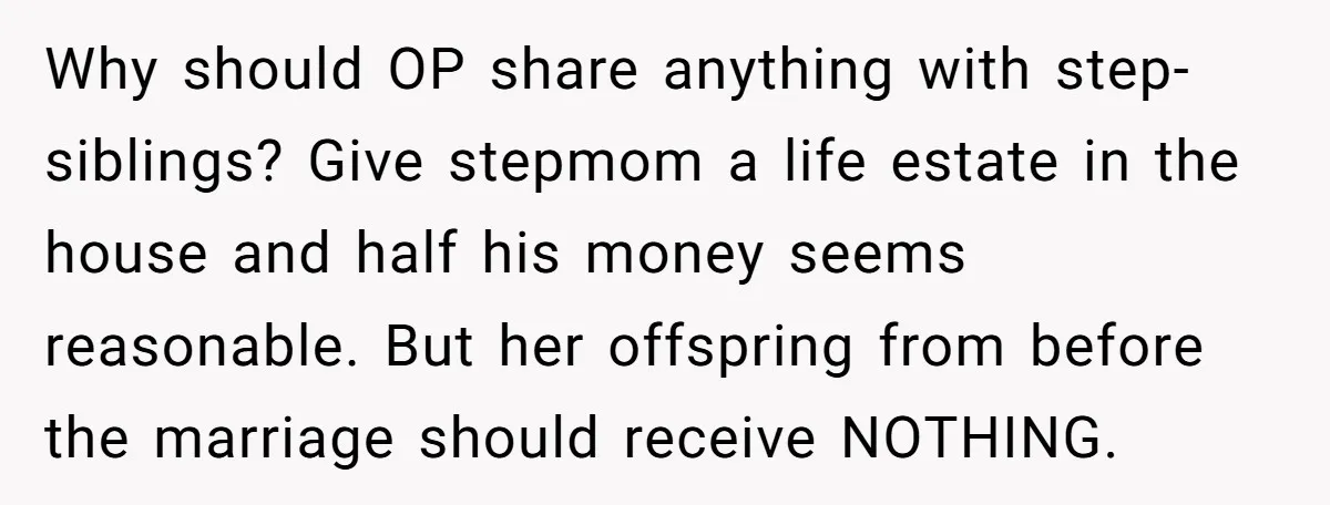 Why should OP share anything with step-siblings? Give stepmom a life estate in the house and half his money seems reasonable. But her offspring from before the marriage should receive...