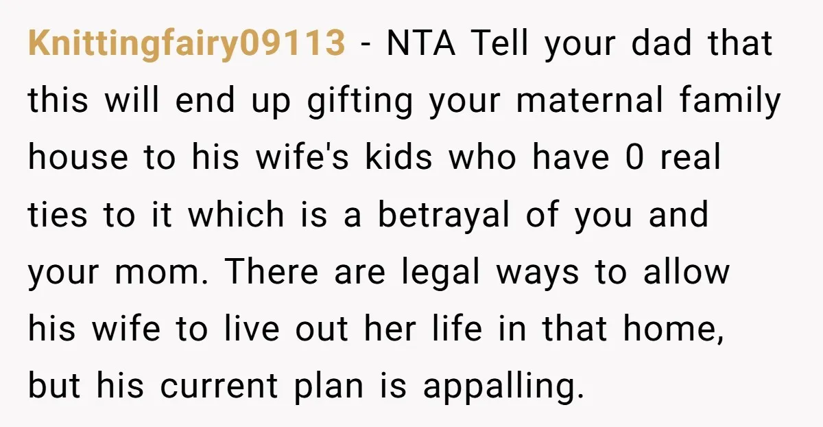 Knittingfairy09113 − NTA Tell your dad that this will end up gifting your maternal family house to his wife's kids who have 0 real ties to it which is a...