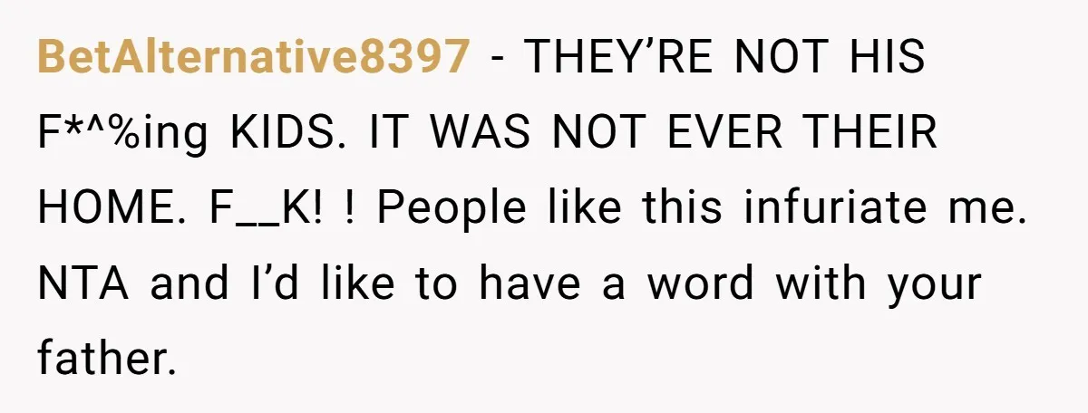 BetAlternative8397 − THEY’RE NOT HIS F*^%ing KIDS. IT WAS NOT EVER THEIR HOME. F__K! ! People like this infuriate me. NTA and I’d like to have a word with your...