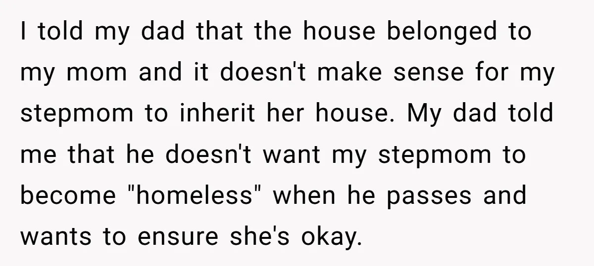 I told my dad that the house belonged to my mom and it doesn't make sense for my stepmom to inherit her house. My dad told me that he doesn't...