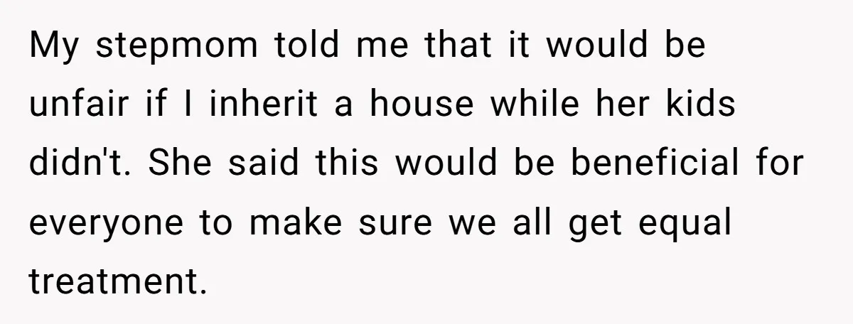 My stepmom told me that it would be unfair if I inherit a house while her kids didn't. She said this would be beneficial for everyone to make sure we...