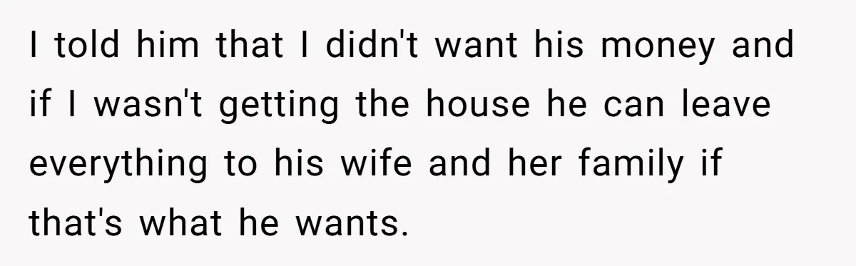 I told him that I didn't want his money and if I wasn't getting the house he can leave everything to his wife and her family if that's what he...