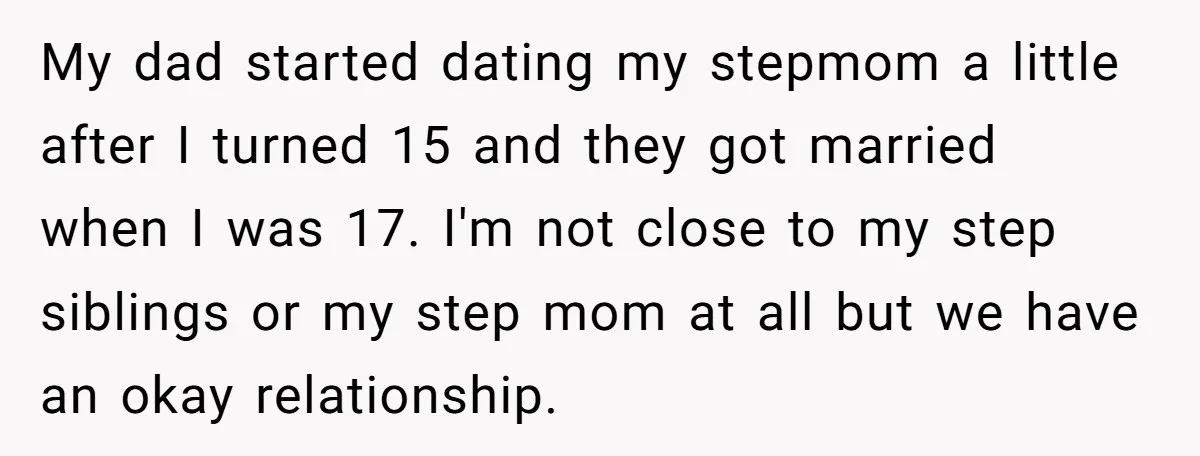 My dad started dating my stepmom a little after I turned 15 and they got married when I was 17. I'm not close to my step siblings or my step...