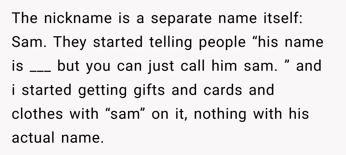 The nickname is a separate name itself: Sam. They started telling people “his name is ___ but you can just call him sam. ” and i started getting gifts and...