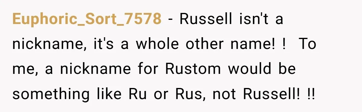 Euphoric_Sort_7578 − Russell isn't a nickname, it's a whole other name! !  To me, a nickname for Rustom would be something like Ru or Rus, not Russell! !!