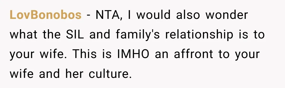 LovBonobos − NTA, I would also wonder what the SIL and family's relationship is to your wife. This is IMHO an affront to your wife and her culture.