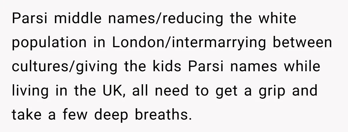Parsi middle names/reducing the white population in London/intermarrying between cultures/giving the kids Parsi names while living in the UK, all need to get a grip and take a few deep...