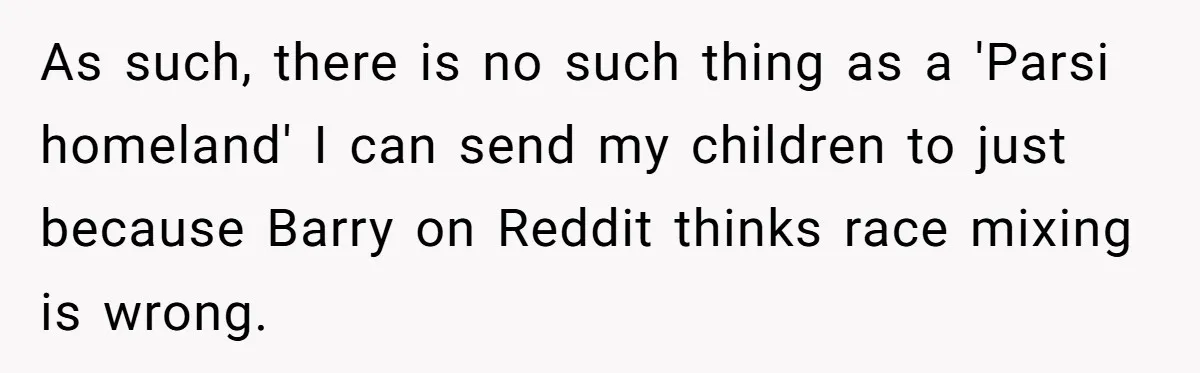 As such, there is no such thing as a 'Parsi homeland' I can send my children to just because Barry on Reddit thinks race mixing is wrong.