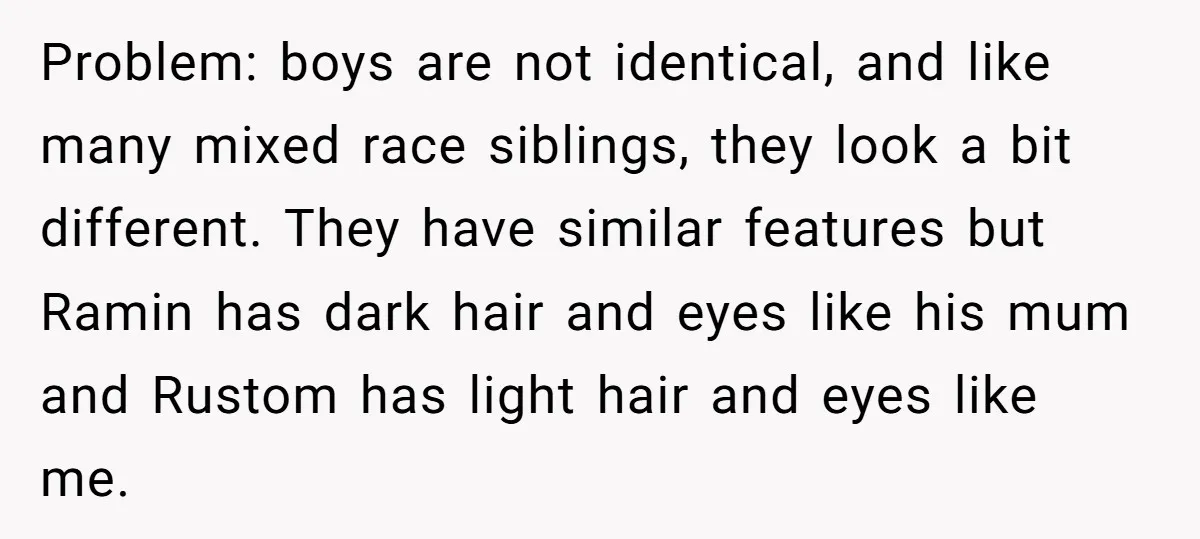 Problem: boys are not identical, and like many mixed race siblings, they look a bit different. They have similar features but Ramin has dark hair and eyes like his mum...