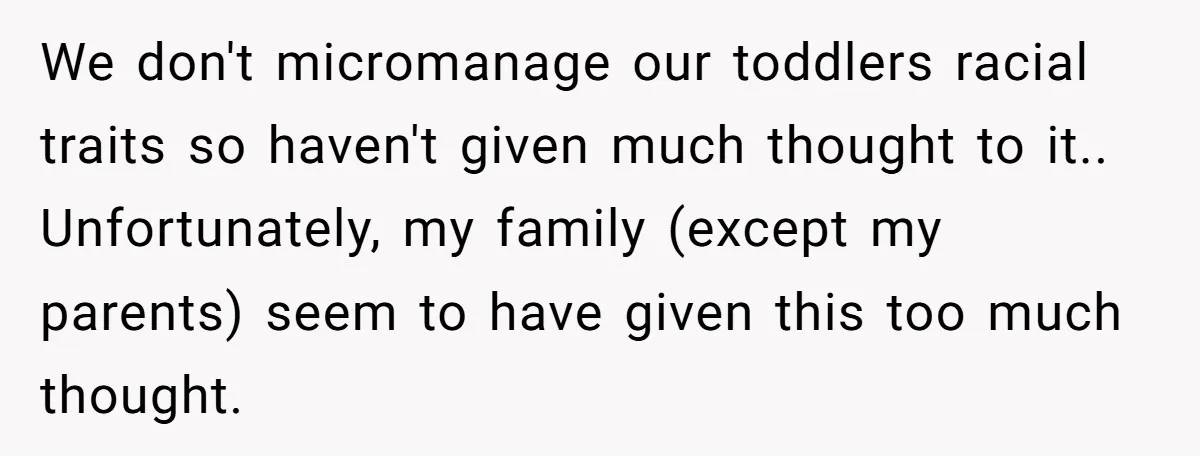 We don't micromanage our toddlers racial traits so haven't given much thought to it.. Unfortunately, my family (except my parents) seem to have given this too much thought.