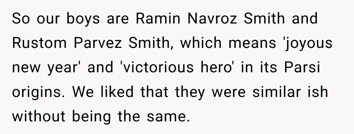 So our boys are Ramin Navroz Smith and Rustom Parvez Smith, which means 'joyous new year' and 'victorious hero' in its Parsi origins. We liked that they were similar ish...