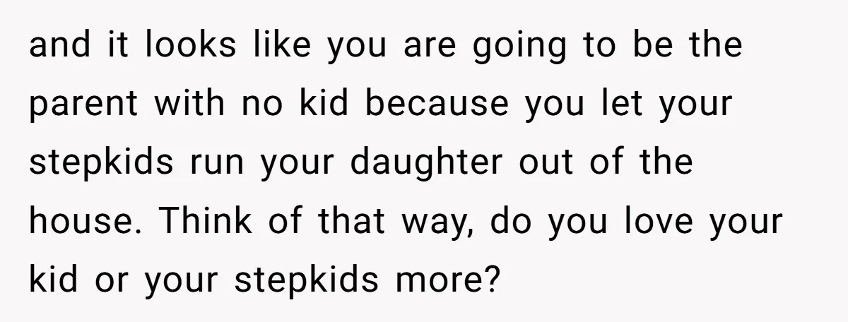 and it looks like you are going to be the parent with no kid because you let your stepkids run your daughter out of the house. Think of that way,...