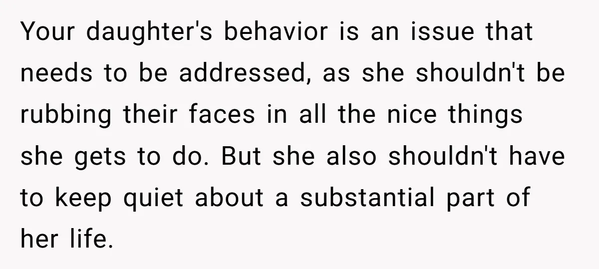 Your daughter's behavior is an issue that needs to be addressed, as she shouldn't be rubbing their faces in all the nice things she gets to do. But she also...