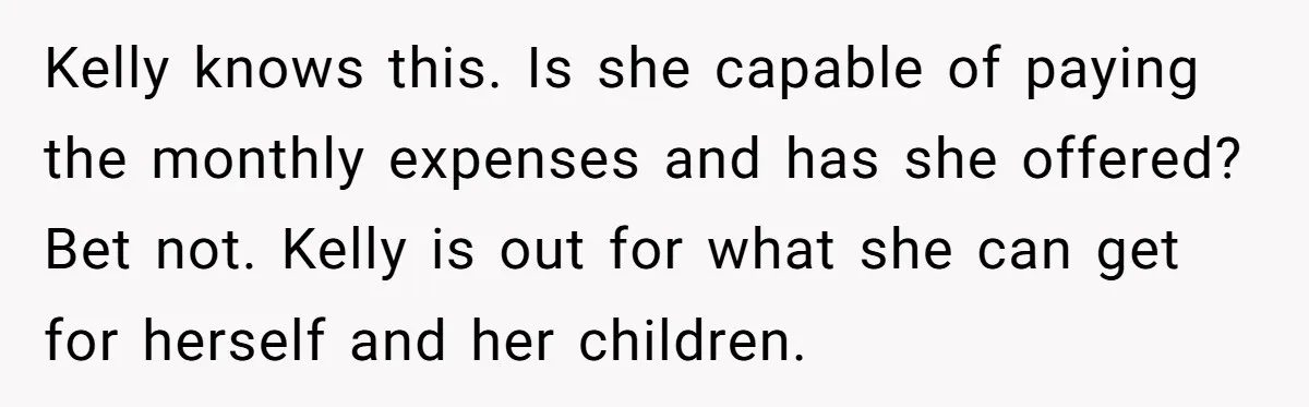 Kelly knows this. Is she capable of paying the monthly expenses and has she offered? Bet not. Kelly is out for what she can get for herself and her children.