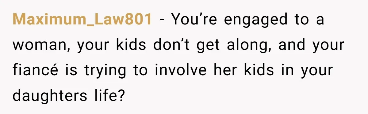 Maximum_Law801 − You’re engaged to a woman, your kids don’t get along, and your fiancé is trying to involve her kids in your daughters life?