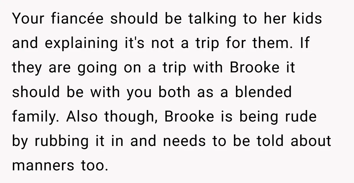 Your fiancée should be talking to her kids and explaining it's not a trip for them. If they are going on a trip with Brooke it should be with you...