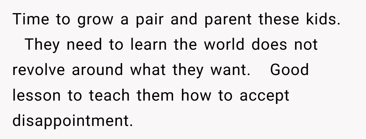 Time to grow a pair and parent these kids. They need to learn the world does not revolve around what they want. Good lesson to teach them how to accept...