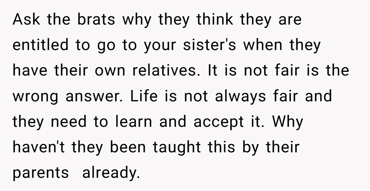 Ask the brats why they think they are entitled to go to your sister's when they have their own relatives. It is not fair is the wrong answer. Life is...
