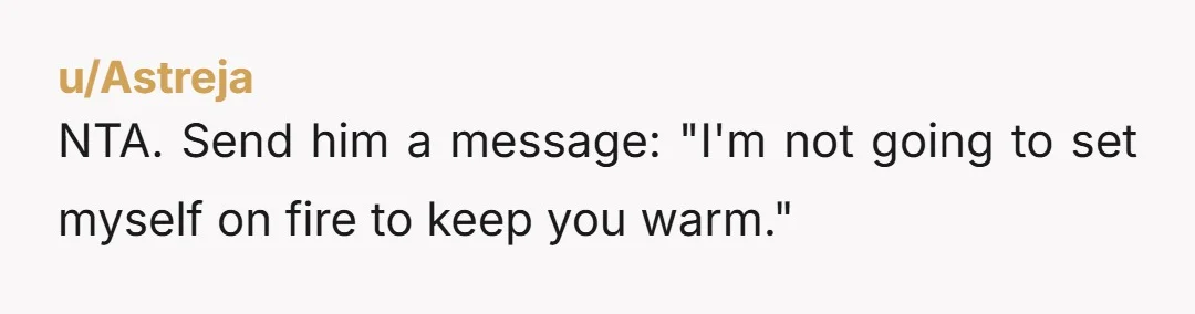 u/Astreja NTA. Send him a message: "I'm not going to set myself on fire to keep you warm."
