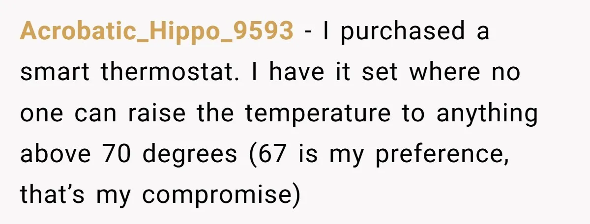 Acrobatic_Hippo_9593 − I purchased a smart thermostat. I have it set where no one can raise the temperature to anything above 70 degrees (67 is my preference, that’s my compromise)