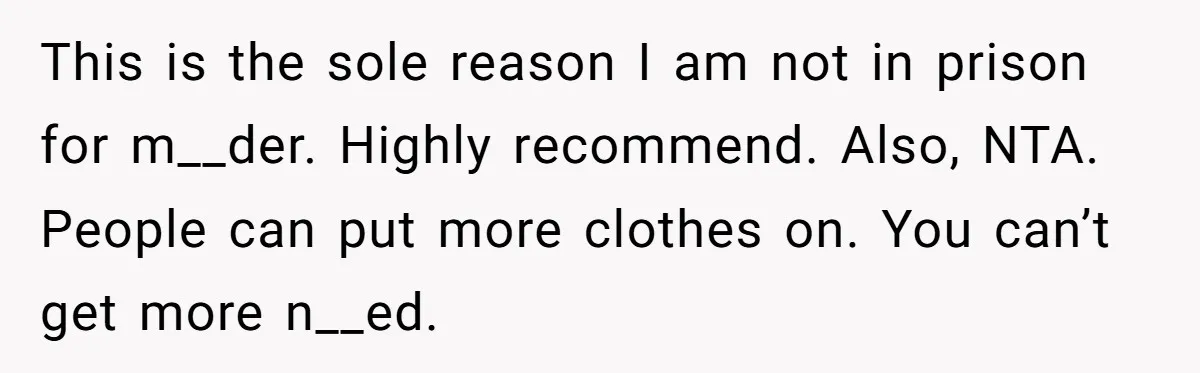This is the sole reason I am not in prison for m__der. Highly recommend. Also, NTA. People can put more clothes on. You can’t get more n__ed.