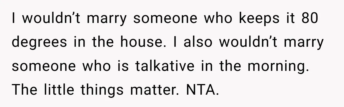 I wouldn’t marry someone who keeps it 80 degrees in the house. I also wouldn’t marry someone who is talkative in the morning. The little things matter. NTA.