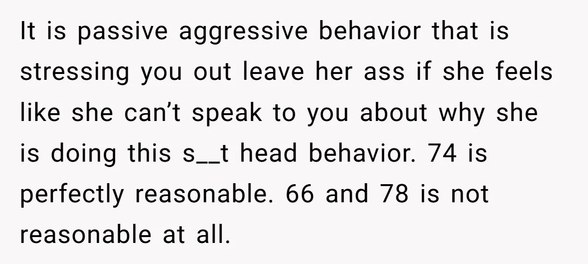 It is passive aggressive behavior that is stressing you out leave her ass if she feels like she can’t speak to you about why she is doing this s__t head...