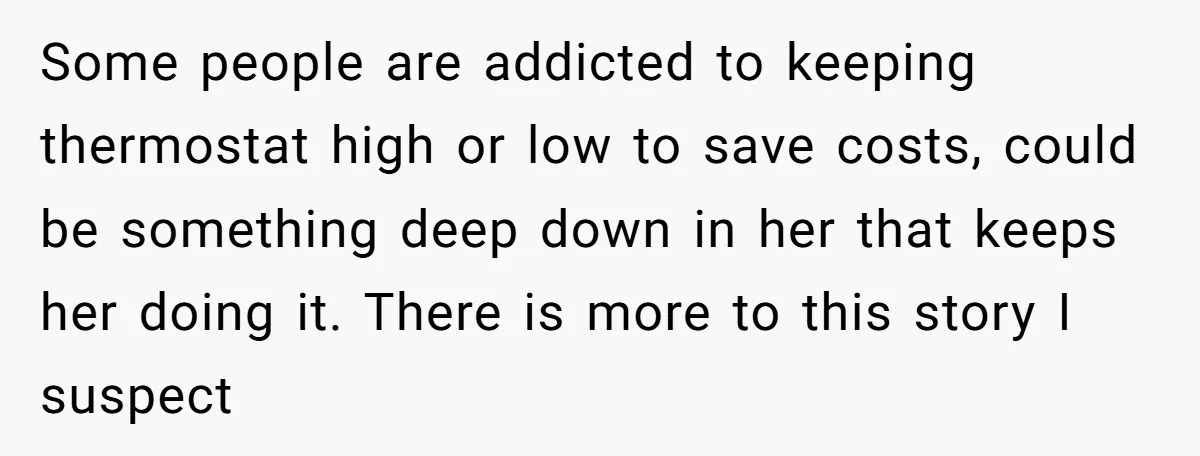 Some people are addicted to keeping thermostat high or low to save costs, could be something deep down in her that keeps her doing it. There is more to this...
