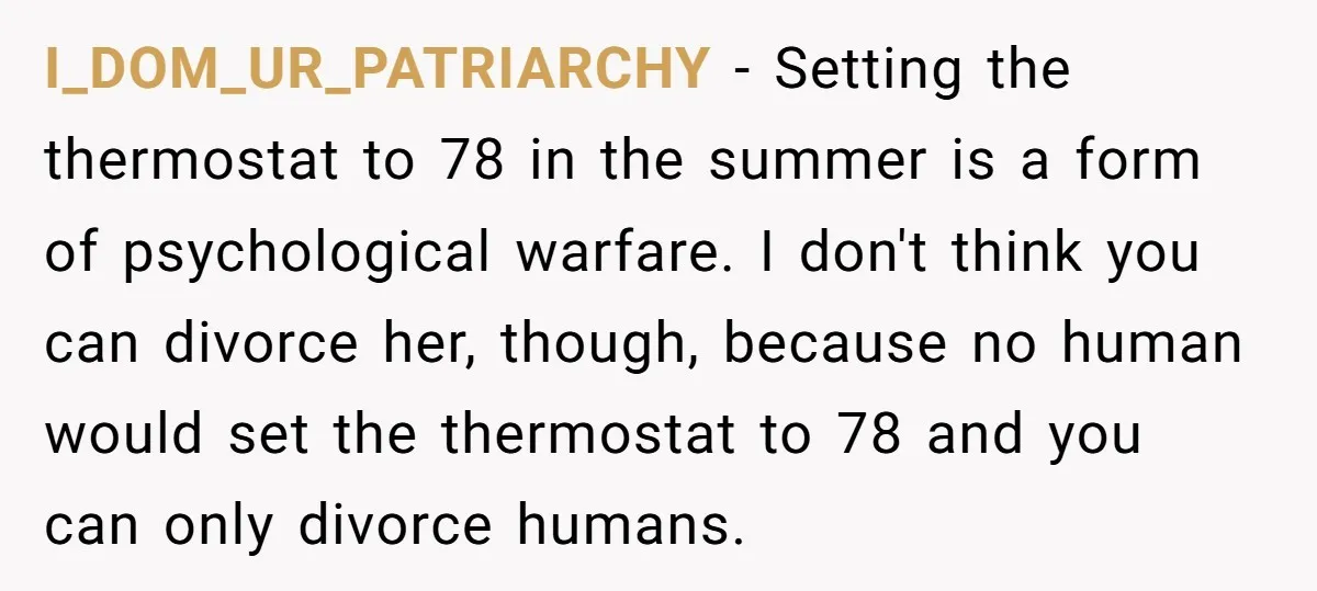 I_DOM_UR_PATRIARCHY − Setting the thermostat to 78 in the summer is a form of psychological warfare. I don't think you can divorce her, though, because no human would set the...