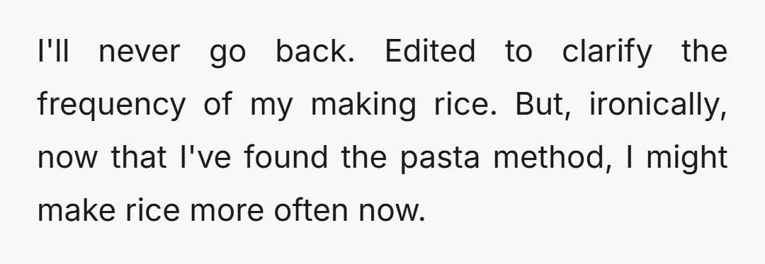 I'll never go back. Edited to clarify the frequency of my making rice. But, ironically, now that I've found the pasta method, I might make rice more often now.