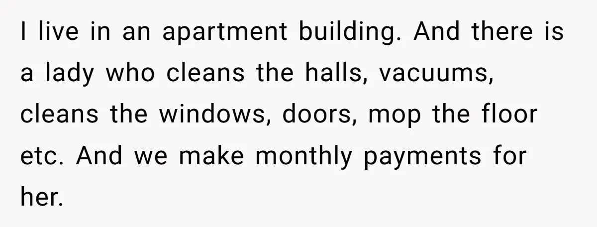 I live in an apartment building. And there is a lady who cleans the halls, vacuums, cleans the windows, doors, mop the floor etc. And we make monthly payments for...