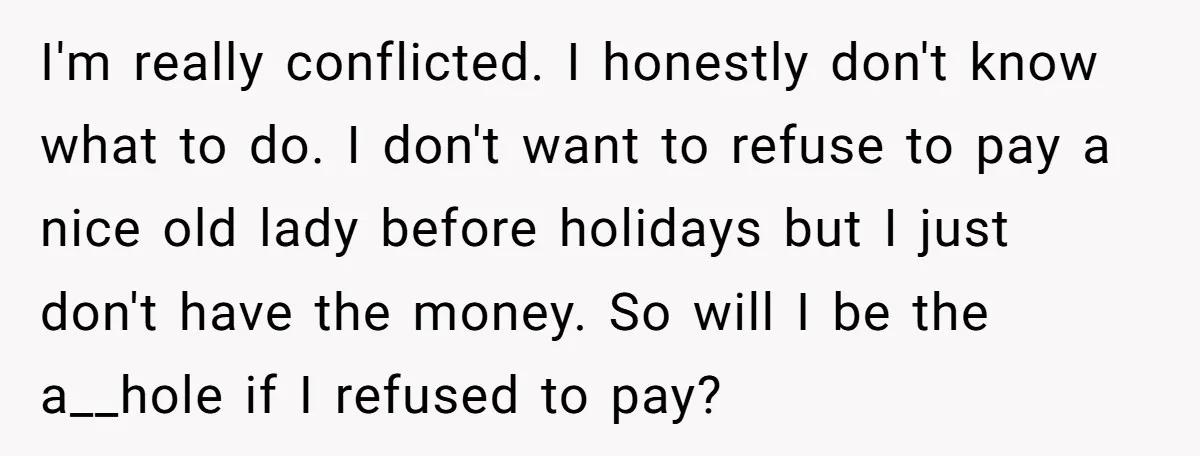 I'm really conflicted. I honestly don't know what to do. I don't want to refuse to pay a nice old lady before holidays but I just don't have the money....