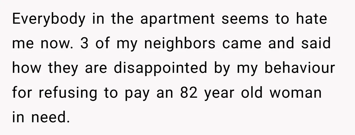 Everybody in the apartment seems to hate me now. 3 of my neighbors came and said how they are disappointed by my behaviour for refusing to pay an 82 year...