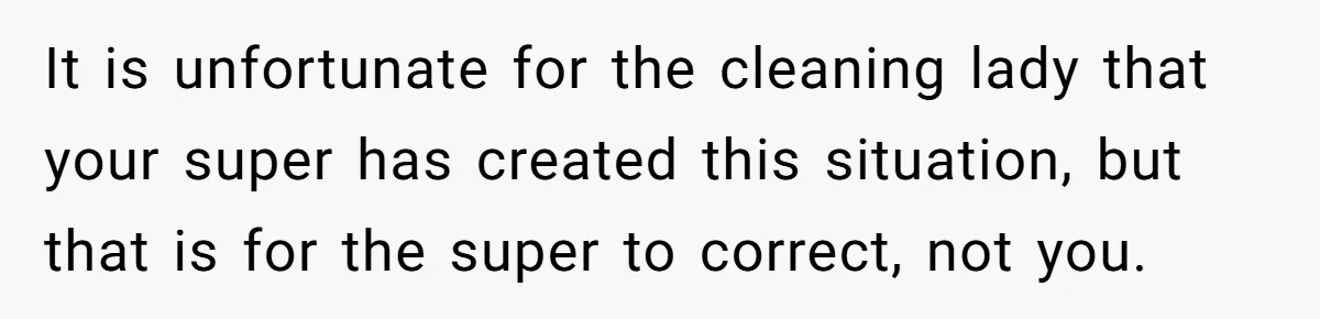 It is unfortunate for the cleaning lady that your super has created this situation, but that is for the super to correct, not you.