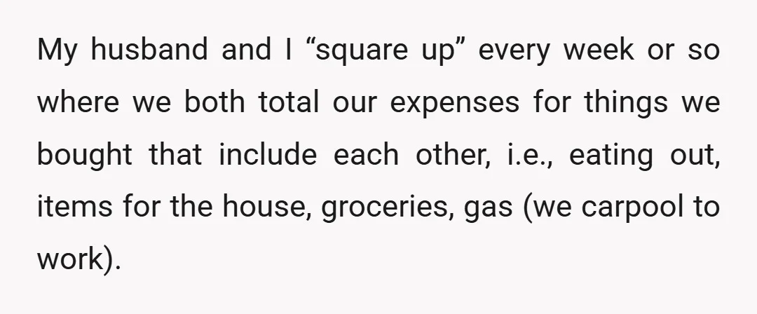 My husband and I “square up” every week or so where we both total our expenses for things we bought that include each other, i.e., eating out, items for the...