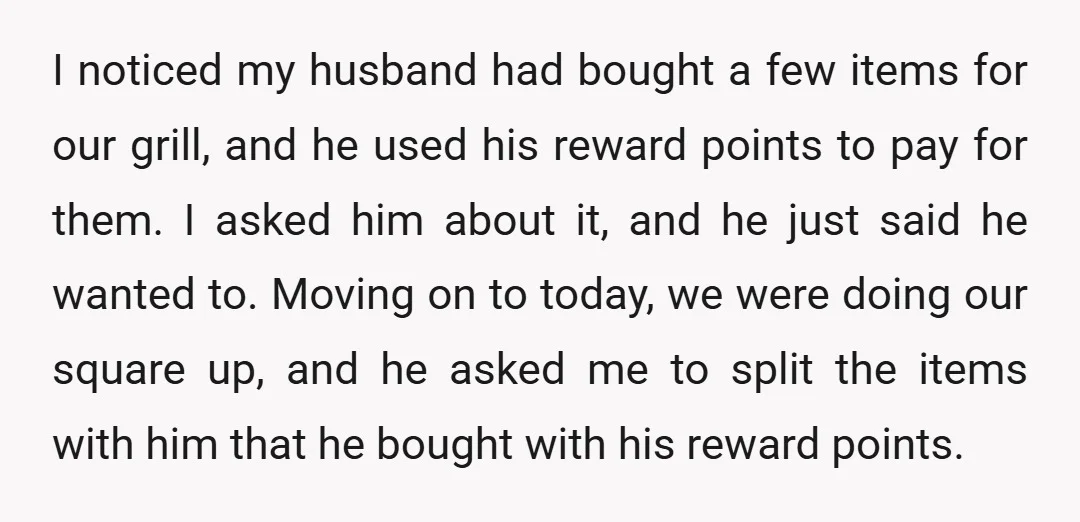 I noticed my husband had bought a few items for our grill, and he used his reward points to pay for them. I asked him about it, and he just...