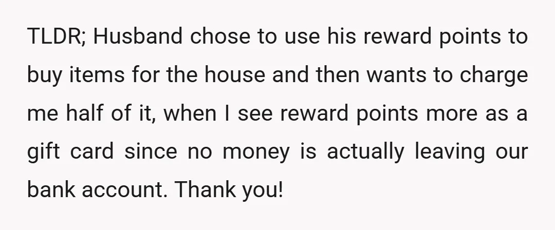 TLDR; Husband chose to use his reward points to buy items for the house and then wants to charge me half of it, when I see reward points more as...