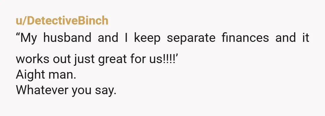 u/DetectiveBinch
“My husband and I keep separate finances and it works out just great for us!!!!’
Aight man.
Whatever you say. 
