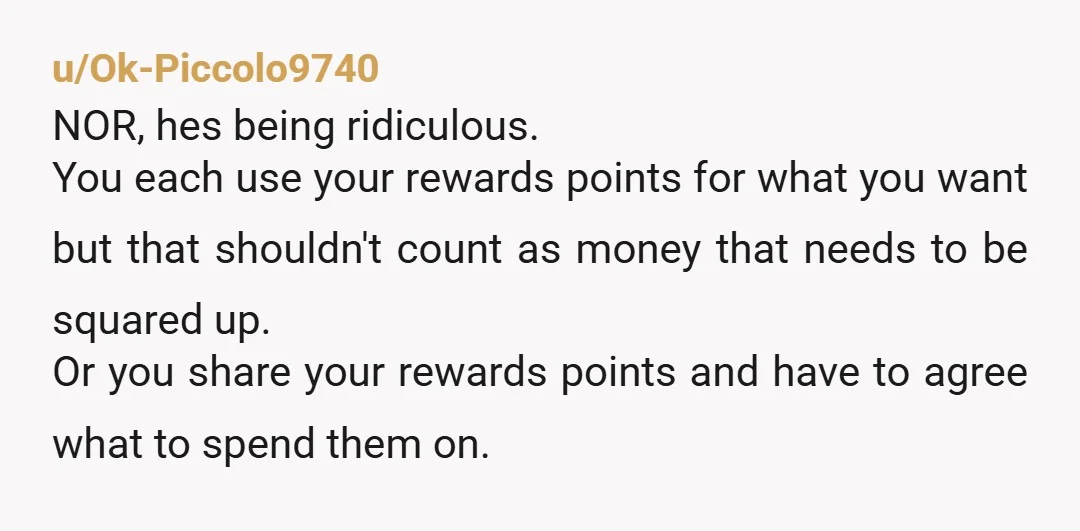u/Ok-Piccolo9740 NOR, hes being ridiculous. You each use your rewards points for what you want but that shouldn't count as money that needs to be squared up. Or you share...