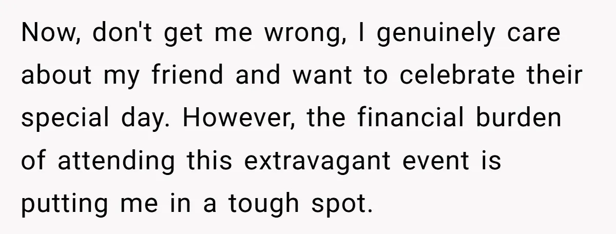 Now, don't get me wrong, I genuinely care about my friend and want to celebrate their special day. However, the financial burden of attending this extravagant event is putting me...