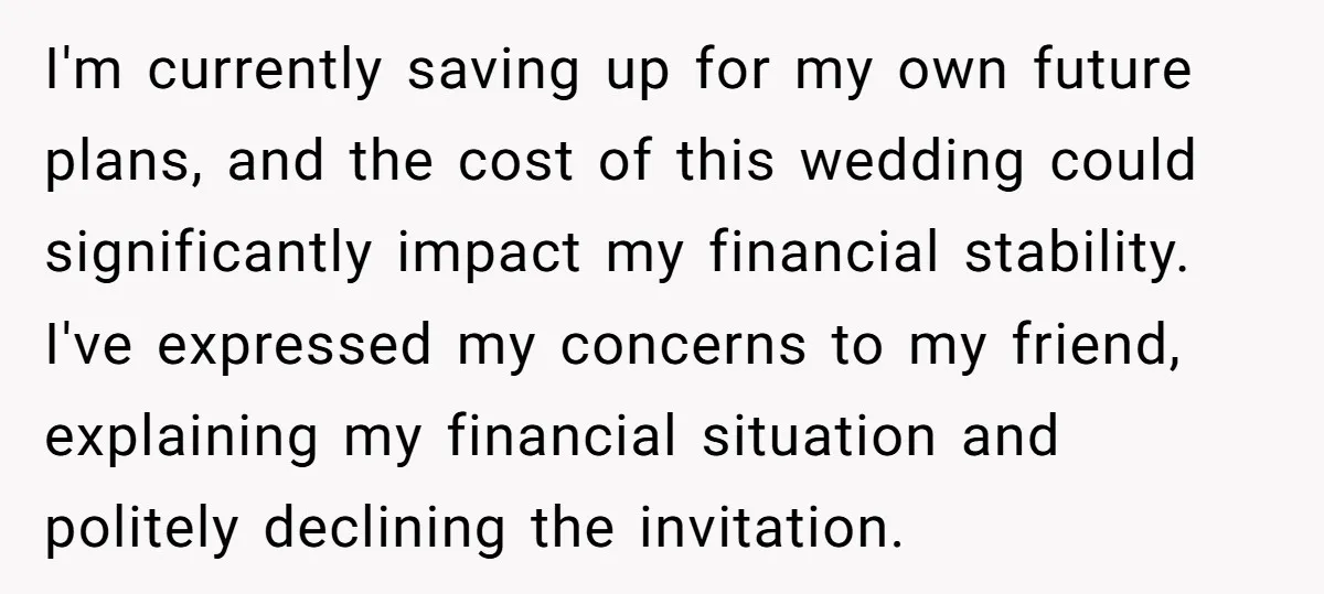 I'm currently saving up for my own future plans, and the cost of this wedding could significantly impact my financial stability. I've expressed my concerns to my friend, explaining my...