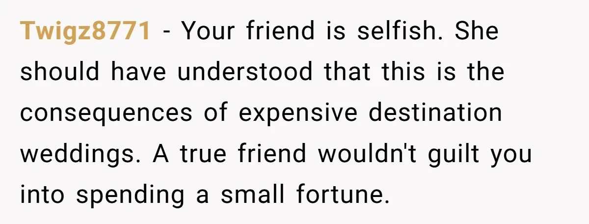 Twigz8771 − Your friend is selfish. She should have understood that this is the consequences of expensive destination weddings. A true friend wouldn't guilt you into spending a small fortune.