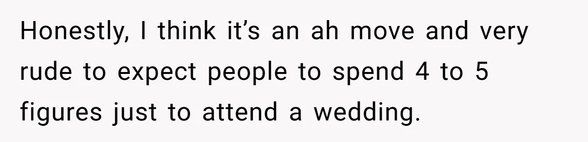 Honestly, I think it’s an ah move and very rude to expect people to spend 4 to 5 figures just to attend a wedding.