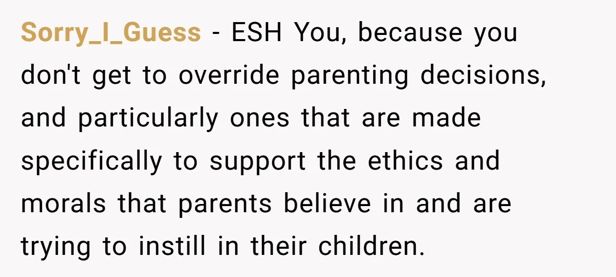 Sorry_I_Guess − ESH You, because you don't get to override parenting decisions, and particularly ones that are made specifically to support the ethics and morals that parents believe in and...